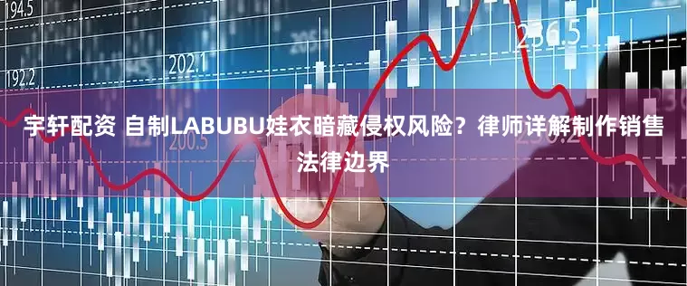 宇轩配资 自制LABUBU娃衣暗藏侵权风险？律师详解制作销售法律边界