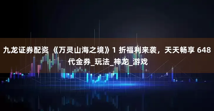 九龙证券配资 《万灵山海之境》1 折福利来袭，天天畅享 648 代金券_玩法_神龙_游戏