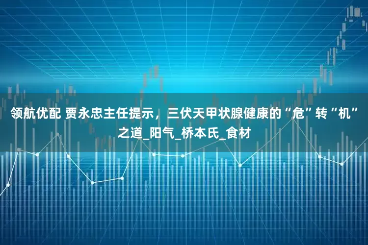 领航优配 贾永忠主任提示，三伏天甲状腺健康的“危”转“机”之道_阳气_桥本氏_食材