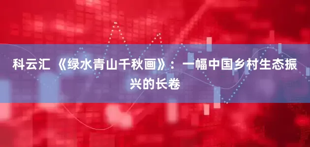 科云汇 《绿水青山千秋画》：一幅中国乡村生态振兴的长卷